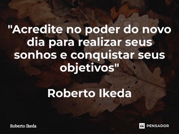 "Acredite no poder do novo dia para realizar seus sonhos e conquistar seus objetivos " Roberto Ikeda... Frase de Roberto Ikeda.