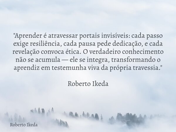 "Aprender é atravessar portais invisíveis: cada passo exige resiliência, cada pausa pede dedicação, e cada revelação convoca ética. O verdadeiro conhecimen... Frase de Roberto Ikeda.