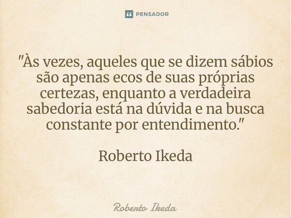 ⁠"Às vezes, aqueles que se dizem sábios são apenas ecos de suas próprias certezas, enquanto a verdadeira sabedoria está na dúvida e na busca constante por ... Frase de Roberto Ikeda.