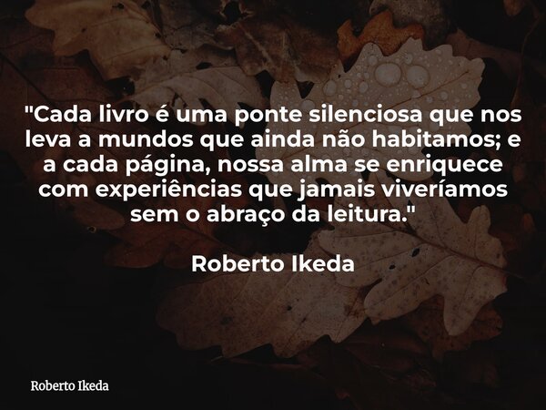 "Cada livro é uma ponte silenciosa que nos leva a mundos que ainda não habitamos; e a cada página, nossa alma se enriquece com experiências que jamais vive... Frase de Roberto Ikeda.