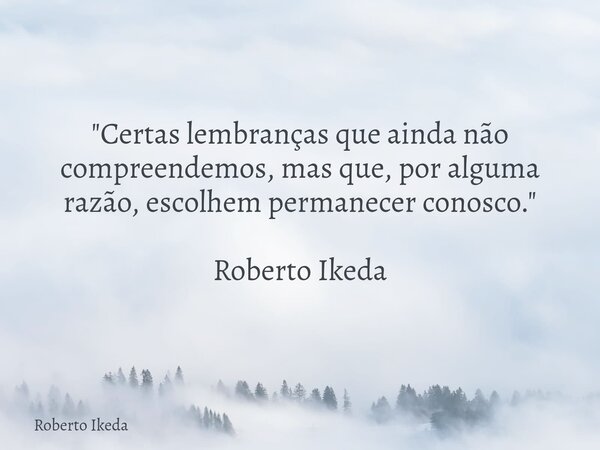 "Certas lembranças que ainda não compreendemos, mas que, por alguma razão, escolhem permanecer conosco." Roberto Ikeda... Frase de Roberto Ikeda.