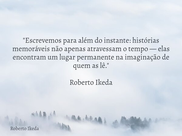"Escrevemos para além do instante: histórias memoráveis não apenas atravessam o tempo — elas encontram um lugar permanente na imaginação de quem as lê.&quo... Frase de Roberto Ikeda.