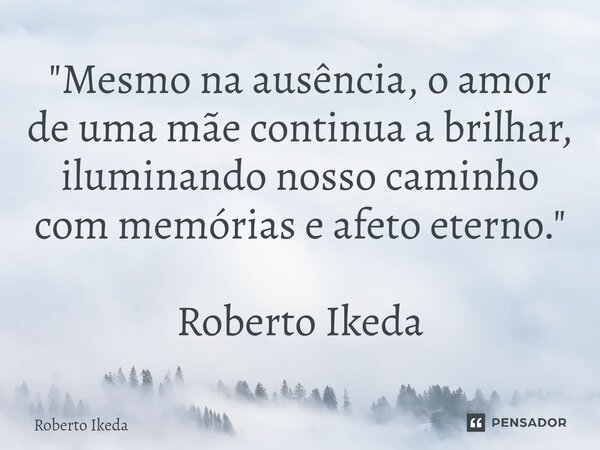 ⁠"Mesmo na ausência, o amor de uma mãe continua a brilhar, iluminando nosso caminho com memórias e afeto eterno." Roberto Ikeda... Frase de Roberto Ikeda.
