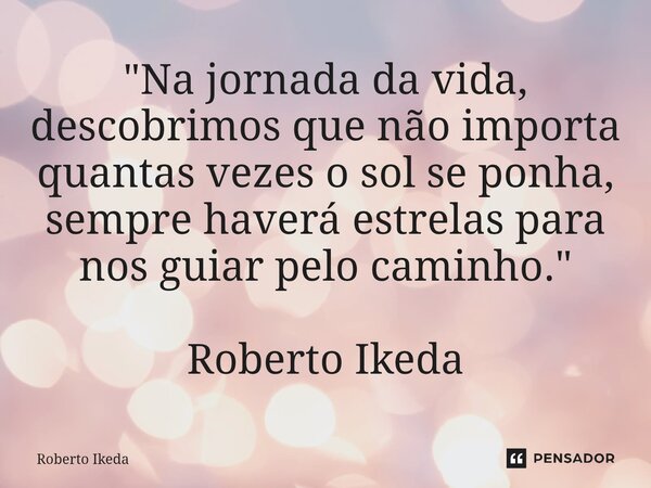 ⁠"Na jornada da vida, descobrimos que não importa quantas vezes o sol se ponha, sempre haverá estrelas para nos guiar pelo caminho." Roberto Ikeda... Frase de Roberto Ikeda.