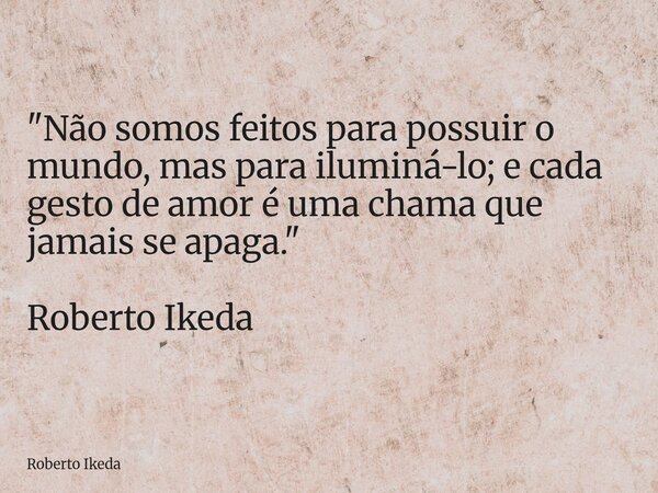 "Não somos feitos para possuir o mundo, mas para iluminá-lo; e cada gesto de amor é uma chama que jamais se apaga." Roberto Ikeda... Frase de Roberto Ikeda.