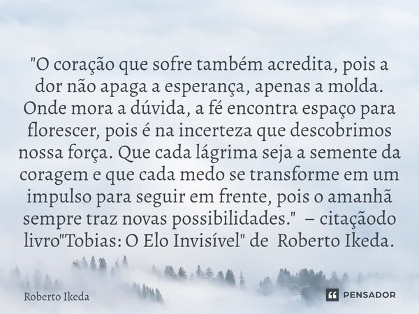 "O coração que sofre também acredita, pois a dor não apaga a esperança, apenas a molda. Onde mora a dúvida, a fé encontra espaço para florescer, pois é na... Frase de Roberto Ikeda.