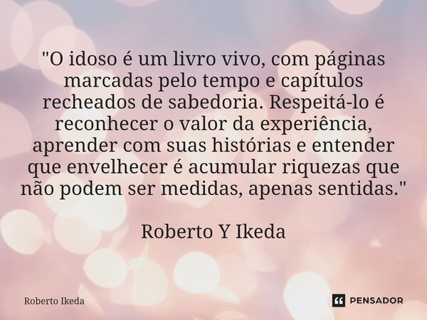"O idoso é um livro vivo, com páginas marcadas pelo tempo e capítulos recheados de sabedoria. Respeitá-lo é reconhecer o valor da experiência, aprender co... Frase de Roberto Ikeda.