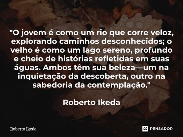 "O jovem é como um rio que corre veloz, explorando caminhos desconhecidos; o velho é como um lago sereno, profundo e cheio de histórias refletidas em suas... Frase de Roberto Ikeda.