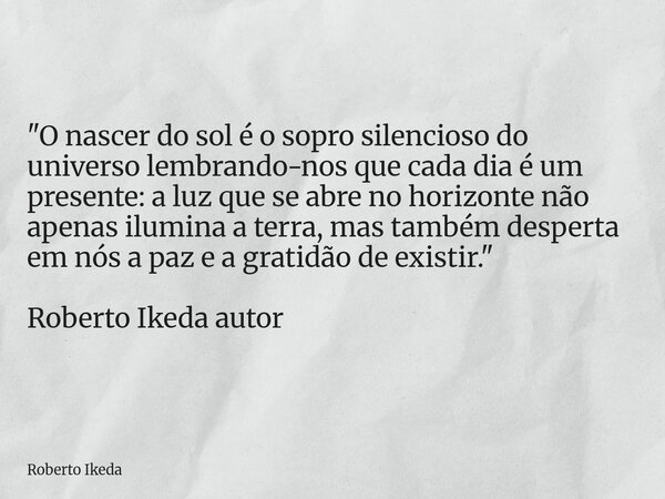 "O nascer do sol é o sopro silencioso do universo lembrando-nos que cada dia é um presente: a luz que se abre no horizonte não apenas ilumina a terra, mas ... Frase de Roberto Ikeda.