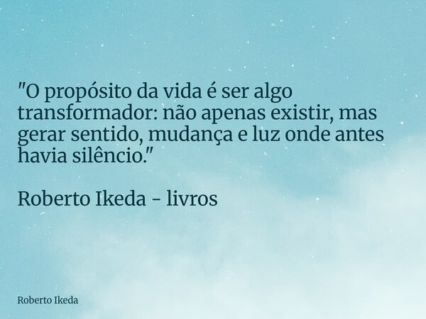 "O propósito da vida é ser algo transformador: não apenas existir, mas gerar sentido, mudança e luz onde antes havia silêncio." Roberto Ikeda - livros... Frase de Roberto Ikeda.