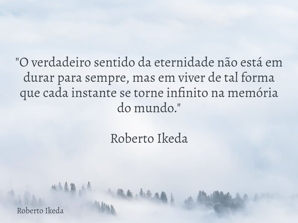 "O verdadeiro sentido da eternidade não está em durar para sempre, mas em viver de tal forma que cada instante se torne infinito na memória do mundo."... Frase de Roberto Ikeda.