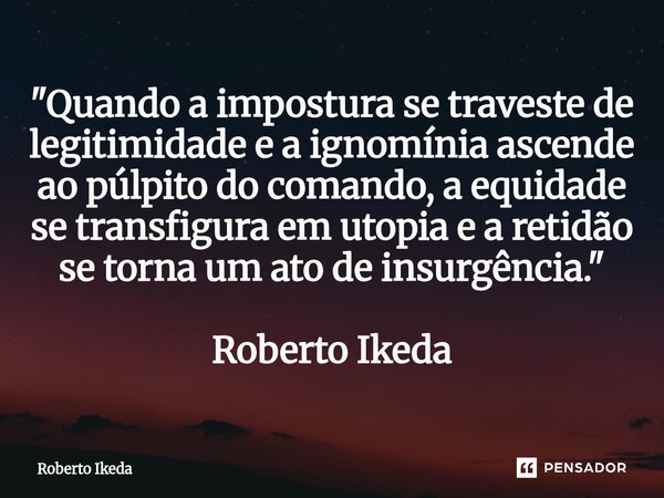 ⁠"Quando a impostura se traveste de legitimidade e a ignomínia ascende ao púlpito do comando, a equidade se transfigura em utopia e a retidão se torna um a... Frase de Roberto Ikeda.