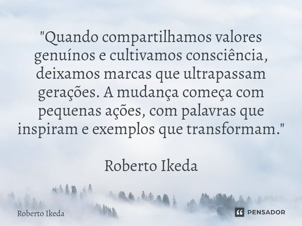 "Quando compartilhamos valores genuínos e cultivamos consciência, deixamos marcas que ultrapassam gerações. A mudança começa com pequenas ações, com palav... Frase de Roberto Ikeda.