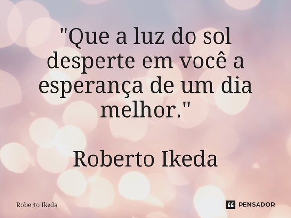 ⁠"Que a luz do sol desperte em você a esperança de um dia melhor." Roberto Ikeda... Frase de Roberto Ikeda.