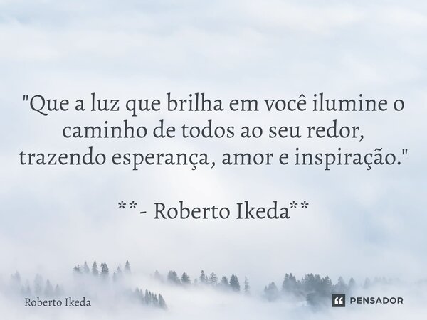 "Que a luz que brilha em você ilumine o caminho de todos ao seu redor, trazendo esperança, amor e inspiração." **- Roberto Ikeda**... Frase de Roberto Ikeda.