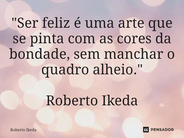 ⁠"Ser feliz é uma arte que se pinta com as cores da bondade, sem manchar o quadro alheio." Roberto Ikeda... Frase de Roberto Ikeda.