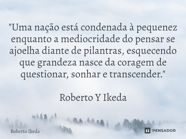 ⁠"Uma nação está condenada à pequenez enquanto a mediocridade do pensar se ajoelha diante de pilantras, esquecendo que grandeza nasce da coragem de questio... Frase de Roberto Ikeda.