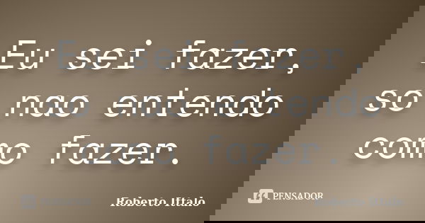 Eu sei fazer, so nao entendo como fazer.... Frase de Roberto Ittalo.