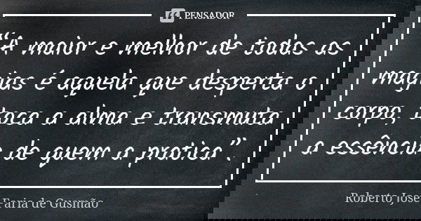 “A maior e melhor de todas as magias é aquela que desperta o corpo, toca a alma e transmuta a essência de quem a pratica”.... Frase de Roberto José Faria de Gusmão.