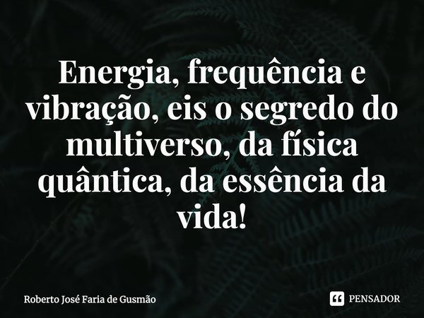 Energia, frequência e vibração, eis o segredo do multiverso, da física quântica, da essência da vida!... Frase de Roberto José Faria de Gusmão.