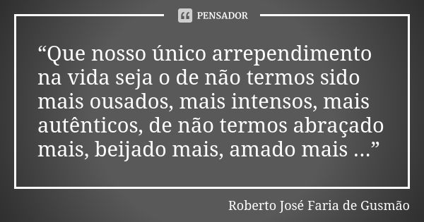 “Que nosso único arrependimento na vida seja o de não termos sido mais ousados, mais intensos, mais autênticos, de não termos abraçado mais, beijado mais, amado... Frase de Roberto José Faria de Gusmão.