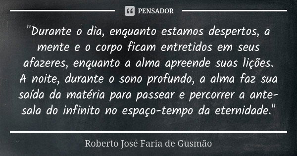 "Durante o dia, enquanto estamos despertos, a mente e o corpo ficam entretidos em seus afazeres, enquanto a alma apreende suas lições. A noite, durante o s... Frase de Roberto José Faria de Gusmão.