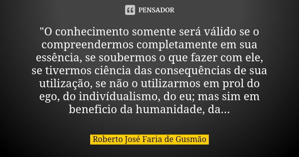 "O conhecimento somente será válido se o compreendermos completamente em sua essência, se soubermos o que fazer com ele, se tivermos ciência das consequênc... Frase de Roberto José Faria de Gusmão.