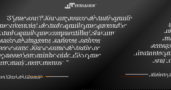 "O que sou?! Sou um pouco de tudo aquilo que vivenciei, de tudo aquilo que aprendi e de tudo aquilo que compartilhei; Sou um mosaico de imagens, sabores, o... Frase de Roberto José Faria de Gusmão.