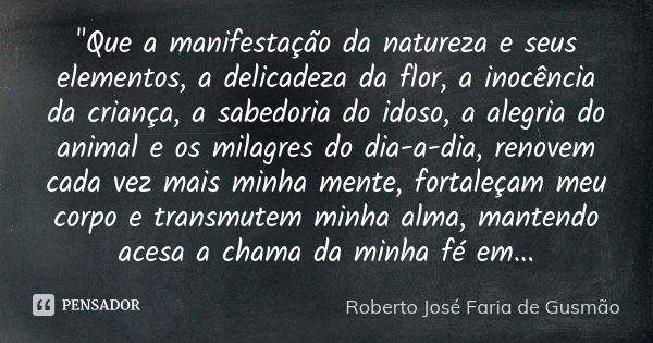 "Que a manifestação da natureza e seus elementos, a delicadeza da flor, a inocência da criança, a sabedoria do idoso, a alegria do animal e os milagres do ... Frase de Roberto José Faria de Gusmão.