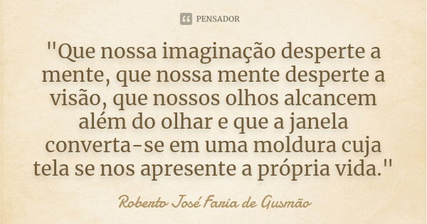 "Que nossa imaginação desperte a mente, que nossa mente desperte a visão, que nossos olhos alcancem além do olhar e que a janela converta-se em uma moldura... Frase de Roberto José Faria de Gusmão.