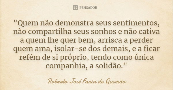 "Quem não demonstra seus sentimentos, não compartilha seus sonhos e não cativa a quem lhe quer bem, arrisca a perder quem ama, isolar-se dos demais, e a fi... Frase de Roberto José Faria de Gusmão.