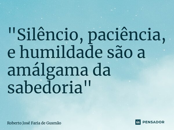 ⁠"Silêncio, paciência, e humildade são a amálgama da sabedoria"... Frase de Roberto José Faria de Gusmão.