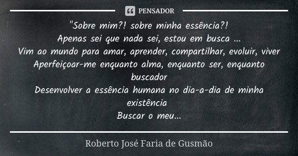 "Sobre mim?! sobre minha essência?! Apenas sei que nada sei, estou em busca ... Vim ao mundo para amar, aprender, compartilhar, evoluir, viver Aperfeiçoar-... Frase de Roberto José Faria de Gusmão.