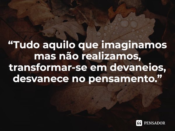 ⁠“Tudo aquilo que imaginamos mas não realizamos, transformar-se em devaneios, desvanece no pensamento.”... Frase de Roberto José Faria de Gusmão.