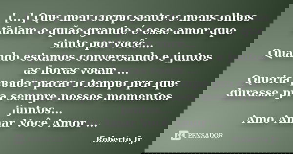 [...] Que meu corpo sente e meus olhos falam o quão grande é esse amor que sinto por você... Quando estamos conversando e juntos as horas voam ... Queria poder ... Frase de Roberto_Jr.