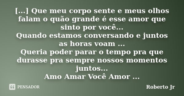 [...] Que meu corpo sente e meus olhos falam o quão grande é esse amor que sinto por você... Quando estamos conversando e juntos as horas voam ... Queria poder ... Frase de Roberto_Jr.