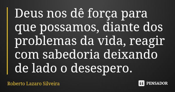 Deus nos dê força para que possamos, diante dos problemas da vida, reagir com sabedoria deixando de lado o desespero.... Frase de Roberto Lazaro Silveira.