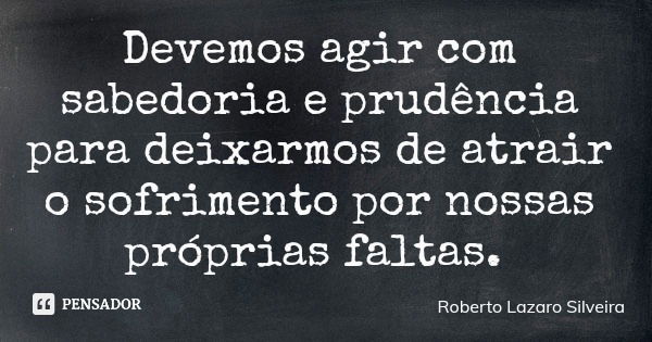 Devemos agir com sabedoria e prudência para deixarmos de atrair o sofrimento por nossas próprias faltas.... Frase de Roberto Lazaro Silveira.