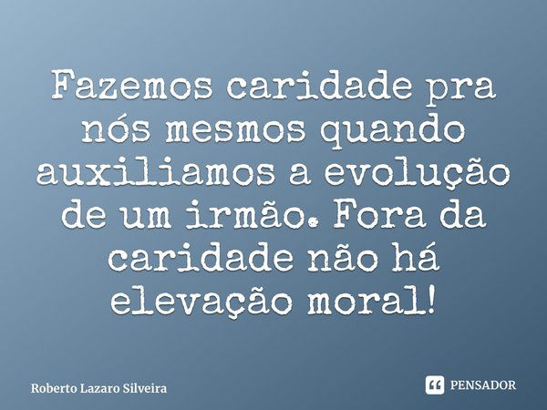 ⁠Fazemos caridade pra nós mesmos quando auxiliamos a evolução de um irmão. Fora da caridade não há elevação moral!... Frase de Roberto Lazaro Silveira.