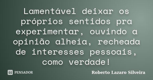 Lamentável deixar os próprios sentidos pra experimentar, ouvindo a opinião alheia, recheada de interesses pessoais, como verdade!... Frase de Roberto Lazaro Silveira.