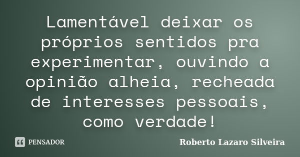 Lamentável deixar os próprios sentidos pra experimentar, ouvindo a opinião alheia, recheada de interesses pessoais, como verdade!... Frase de Roberto Lazaro Silveira.