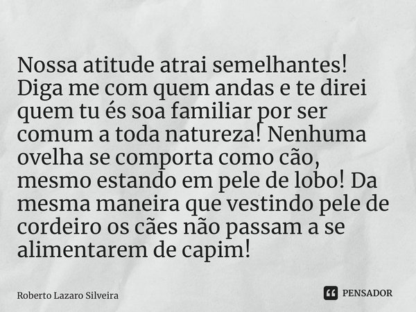 ⁠Nossa atitude atrai semelhantes! Diga me com quem andas e te direi quem tu és soa familiar por ser comum a toda natureza! Nenhuma ovelha se comporta como cão, ... Frase de Roberto Lazaro Silveira.