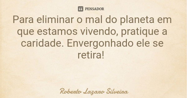 Para eliminar o mal do planeta em que estamos vivendo, pratique a caridade. Envergonhado ele se retira!... Frase de Roberto Lazaro Silveira.