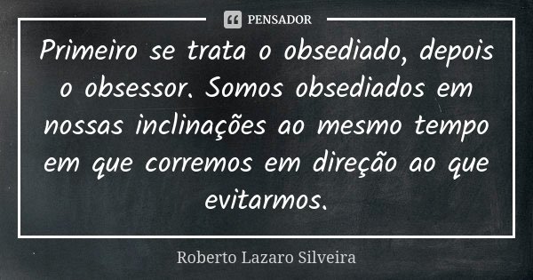 Primeiro se trata o obsediado, depois o obsessor. Somos obsediados em nossas inclinações ao mesmo tempo em que corremos em direção ao que evitarmos.... Frase de Roberto Lazaro Silveira.