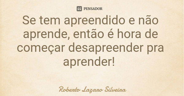 Se tem apreendido e não aprende, então é hora de começar desapreender pra aprender!... Frase de Roberto Lazaro Silveira.