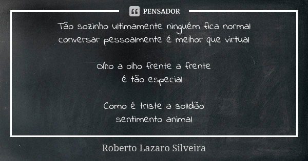 Tão sozinho ultimamente ninguém fica normal conversar pessoalmente é melhor que virtual Olho a olho frente a frente é tão especial Como é triste a solidão senti... Frase de Roberto Lazaro Silveira.