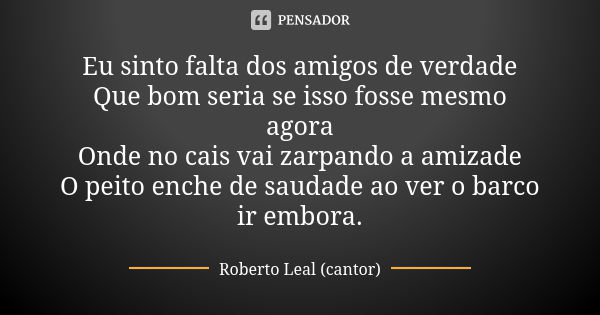 Eu sinto falta dos amigos de verdade Que bom seria se isso fosse mesmo agora Onde no cais vai zarpando a amizade O peito enche de saudade ao ver o barco ir embo... Frase de Roberto Leal (cantor).