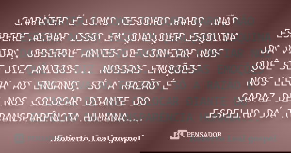 CARÁTER É COMO TESOURO RARO, NÃO ESPERE ACHAR ISSO EM QUALQUER ESQUINA DA VIDA, OBSERVE ANTES DE CONFIAR NOS QUÊ SE DIZ AMIGOS... NOSSAS EMOÇÕES NOS LEVA AO ENG... Frase de Roberto Leal gospel.