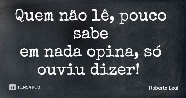 Quem não lê, pouco sabe em nada opina, só ouviu dizer!... Frase de Roberto Leal.