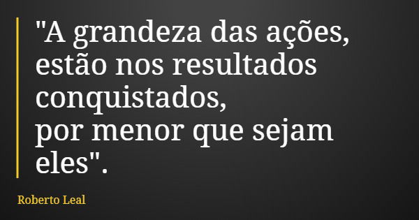 "A grandeza das ações, estão nos resultados conquistados, por menor que sejam eles".... Frase de Roberto Leal.